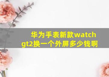 华为手表新款watchgt2换一个外屏多少钱啊