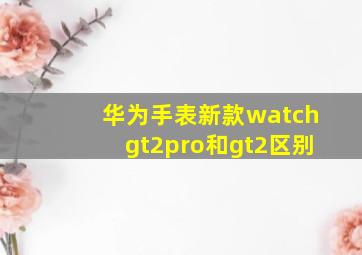 华为手表新款watchgt2pro和gt2区别