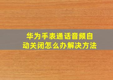 华为手表通话音频自动关闭怎么办解决方法