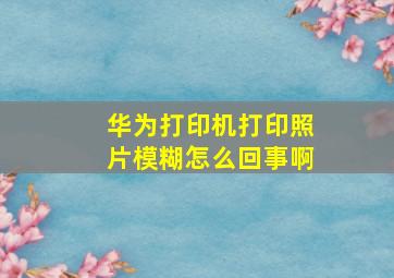 华为打印机打印照片模糊怎么回事啊