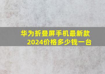 华为折叠屏手机最新款2024价格多少钱一台