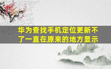 华为查找手机定位更新不了一直在原来的地方显示