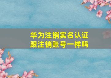 华为注销实名认证跟注销账号一样吗