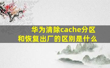 华为清除cache分区和恢复出厂的区别是什么