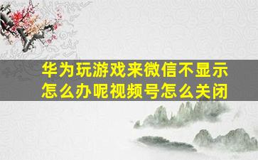 华为玩游戏来微信不显示怎么办呢视频号怎么关闭