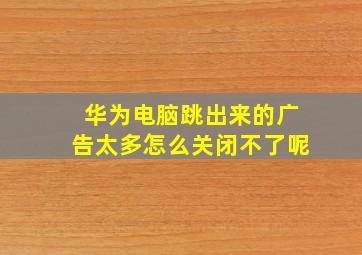 华为电脑跳出来的广告太多怎么关闭不了呢