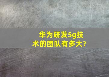 华为研发5g技术的团队有多大?