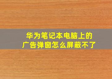 华为笔记本电脑上的广告弹窗怎么屏蔽不了