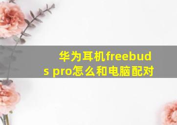 华为耳机freebuds pro怎么和电脑配对