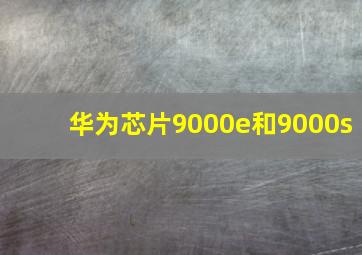 华为芯片9000e和9000s