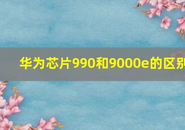 华为芯片990和9000e的区别