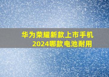 华为荣耀新款上市手机2024哪款电池耐用