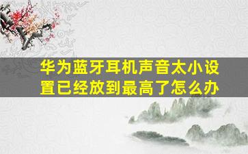 华为蓝牙耳机声音太小设置已经放到最高了怎么办