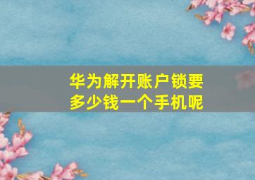 华为解开账户锁要多少钱一个手机呢