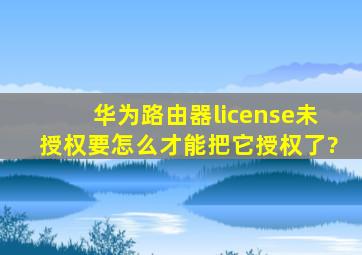 华为路由器license未授权要怎么才能把它授权了?