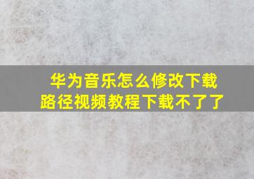 华为音乐怎么修改下载路径视频教程下载不了了