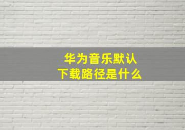 华为音乐默认下载路径是什么