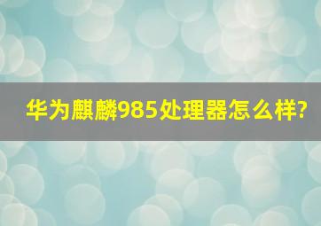 华为麒麟985处理器怎么样?