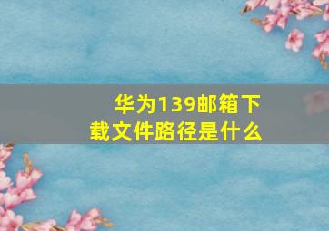 华为139邮箱下载文件路径是什么