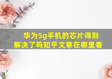 华为5g手机的芯片得到解决了吗知乎文章在哪里看