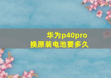 华为p40pro换原装电池要多久