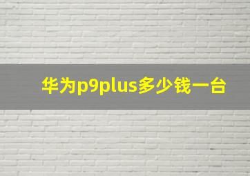 华为p9plus多少钱一台