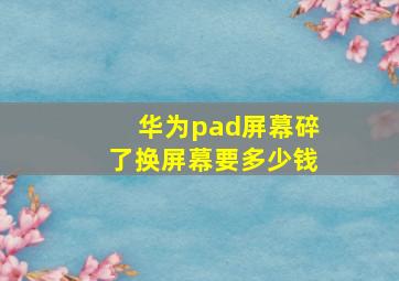 华为pad屏幕碎了换屏幕要多少钱