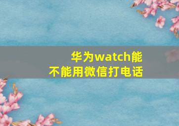 华为watch能不能用微信打电话