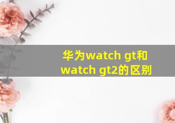 华为watch gt和watch gt2的区别