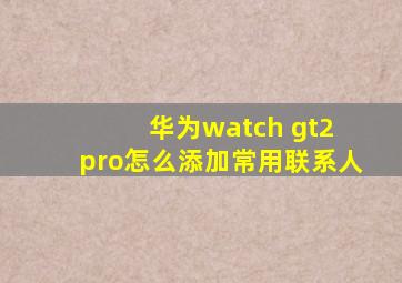 华为watch gt2 pro怎么添加常用联系人