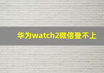 华为watch2微信登不上