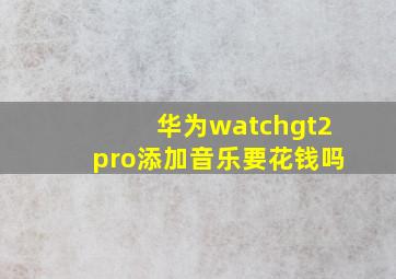 华为watchgt2pro添加音乐要花钱吗