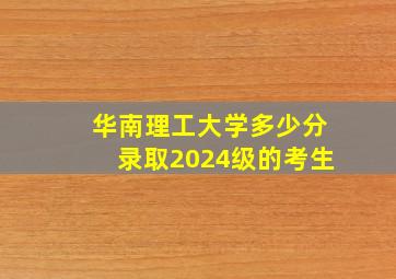 华南理工大学多少分录取2024级的考生