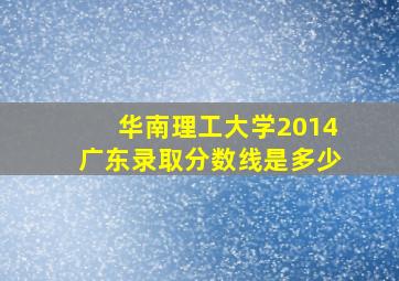 华南理工大学2014广东录取分数线是多少