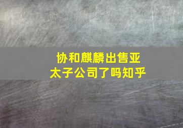 协和麒麟出售亚太子公司了吗知乎