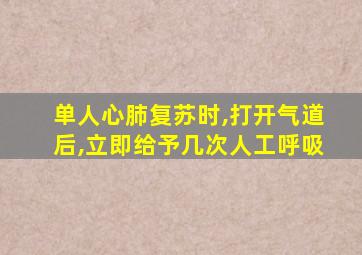 单人心肺复苏时,打开气道后,立即给予几次人工呼吸