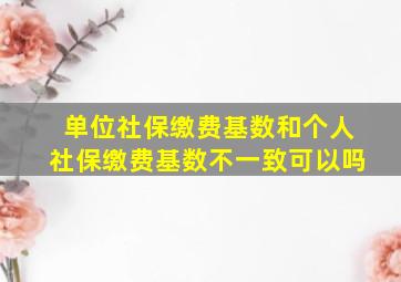 单位社保缴费基数和个人社保缴费基数不一致可以吗