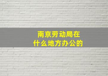 南京劳动局在什么地方办公的