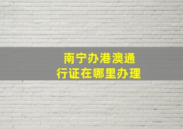 南宁办港澳通行证在哪里办理