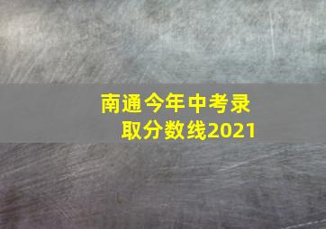 南通今年中考录取分数线2021