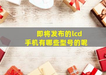 即将发布的lcd手机有哪些型号的呢