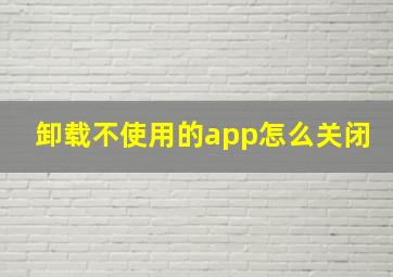 卸载不使用的app怎么关闭