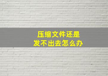 压缩文件还是发不出去怎么办