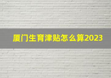 厦门生育津贴怎么算2023