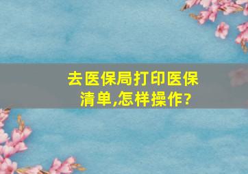 去医保局打印医保清单,怎样操作?