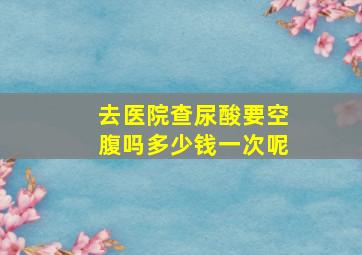 去医院查尿酸要空腹吗多少钱一次呢