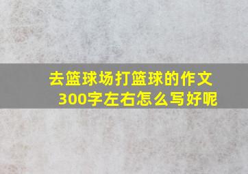 去篮球场打篮球的作文300字左右怎么写好呢