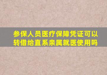 参保人员医疗保障凭证可以转借给直系亲属就医使用吗