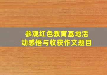 参观红色教育基地活动感悟与收获作文题目