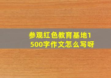 参观红色教育基地1500字作文怎么写呀